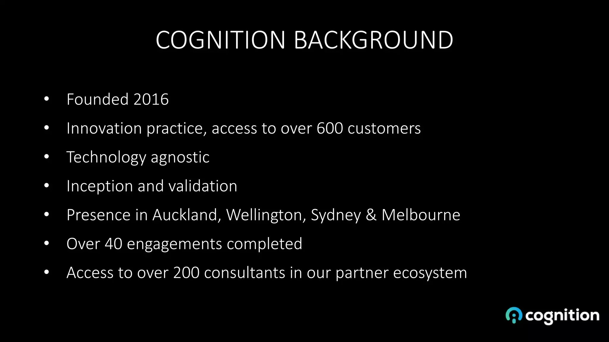 COGNITION BACKGROUND
• Founded 2016
• Innovation practice, access to over 600 customers
• Technology agnostic
• Inception and validation
• Presence in Auckland, Wellington, Sydney & Melbourne
• Over 40 engagements completed
• Access to over 200 consultants in our partner ecosystem
 
