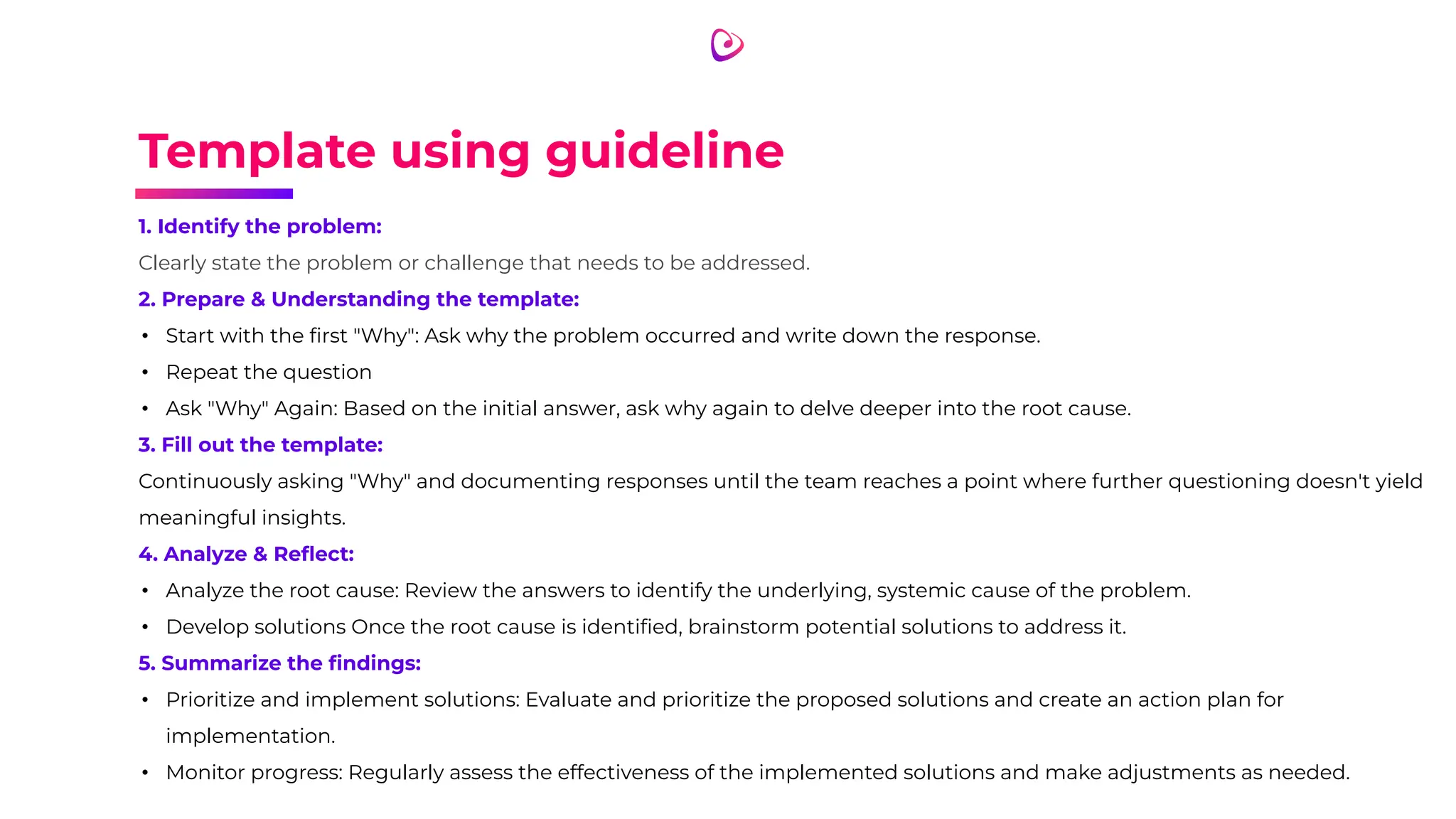 Template using guideline
1. Identify the problem:
Clearly state the problem or challenge that needs to be addressed.
2. Prepare & Understanding the template:
• Start with the ﬁrst "Why": Ask why the problem occurred and write down the response.
• Repeat the question
• Ask "Why" Again: Based on the initial answer, ask why again to delve deeper into the root cause.
3. Fill out the template:
Continuously asking "Why" and documenting responses until the team reaches a point where further questioning doesn't yield
meaningful insights.
4. Analyze & Reﬂect:
• Analyze the root cause: Review the answers to identify the underlying, systemic cause of the problem.
• Develop solutions Once the root cause is identiﬁed, brainstorm potential solutions to address it.
5. Summarize the ﬁndings:
• Prioritize and implement solutions: Evaluate and prioritize the proposed solutions and create an action plan for
implementation.
• Monitor progress: Regularly assess the effectiveness of the implemented solutions and make adjustments as needed.
 
