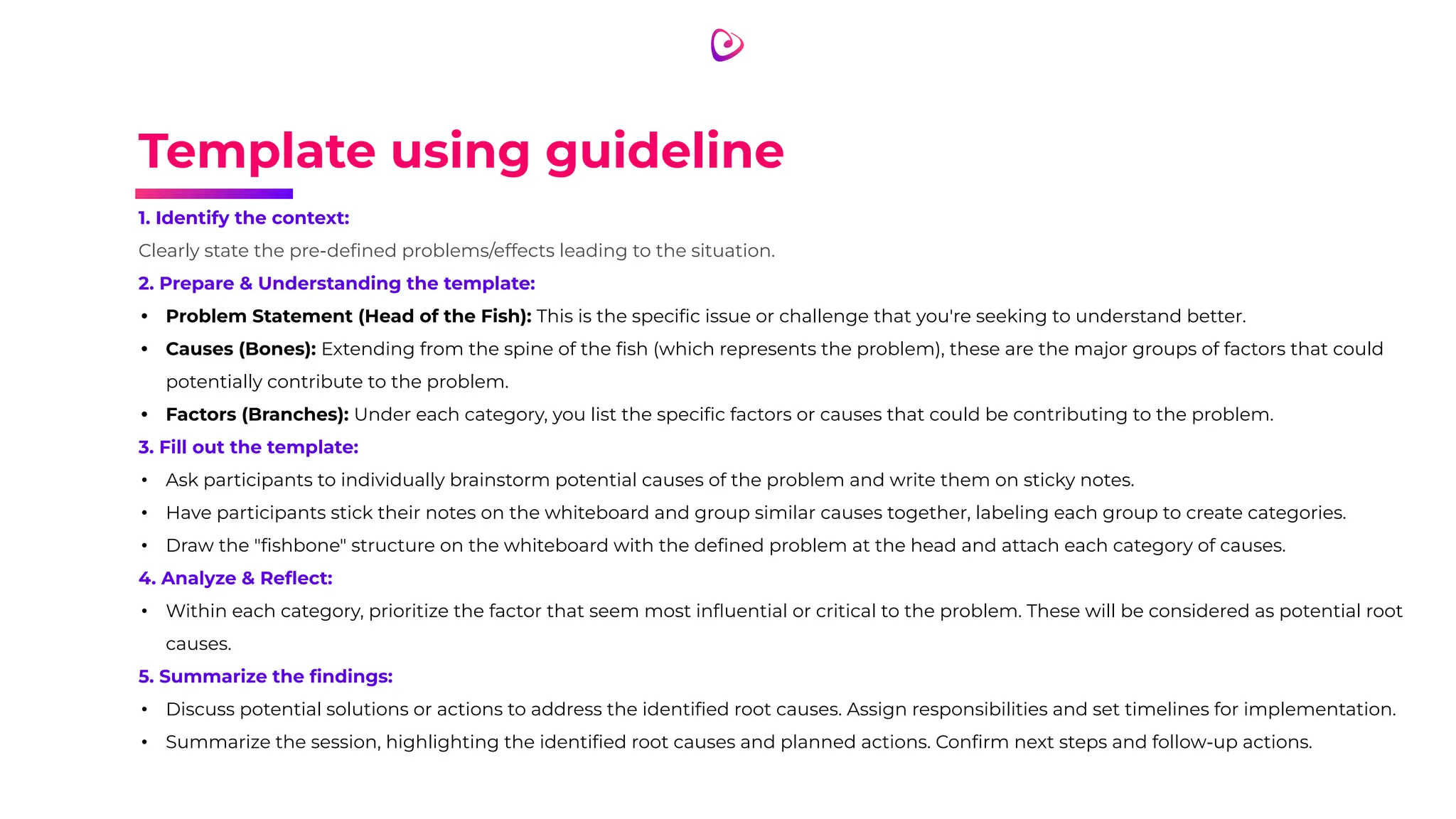 Template using guideline
1. Identify the context:
Clearly state the pre-deﬁned problems/effects leading to the situation.
2. Prepare & Understanding the template:
• Problem Statement (Head of the Fish): This is the speciﬁc issue or challenge that you're seeking to understand better.
• Causes (Bones): Extending from the spine of the ﬁsh (which represents the problem), these are the major groups of factors that could
potentially contribute to the problem.
• Factors (Branches): Under each category, you list the speciﬁc factors or causes that could be contributing to the problem.
3. Fill out the template:
• Ask participants to individually brainstorm potential causes of the problem and write them on sticky notes.
• Have participants stick their notes on the whiteboard and group similar causes together, labeling each group to create categories.
• Draw the "ﬁshbone" structure on the whiteboard with the deﬁned problem at the head and attach each category of causes.
4. Analyze & Reﬂect:
• Within each category, prioritize the factor that seem most inﬂuential or critical to the problem. These will be considered as potential root
causes.
5. Summarize the ﬁndings:
• Discuss potential solutions or actions to address the identiﬁed root causes. Assign responsibilities and set timelines for implementation.
• Summarize the session, highlighting the identiﬁed root causes and planned actions. Conﬁrm next steps and follow-up actions.
 