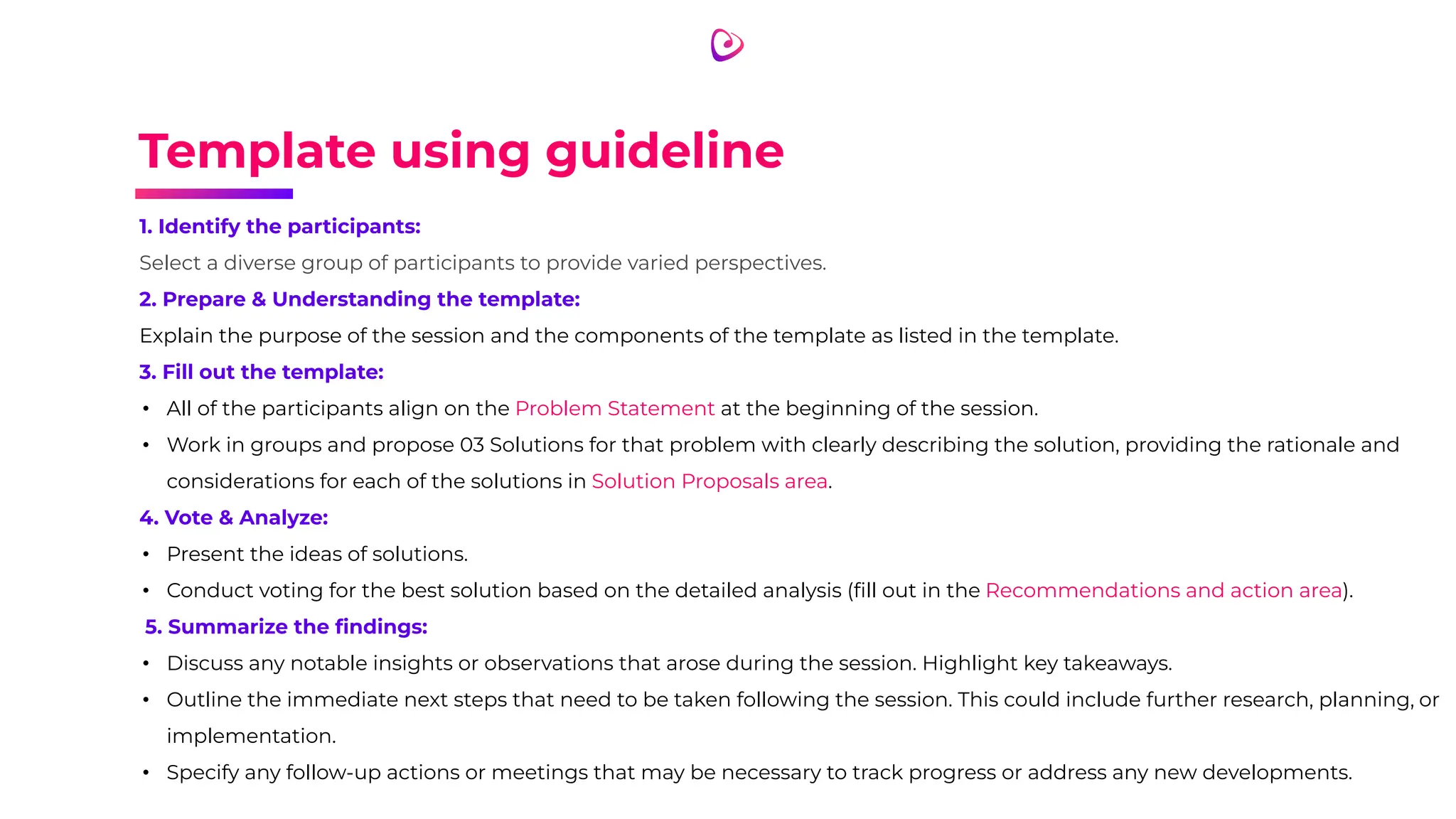 Template using guideline
1. Identify the participants:
Select a diverse group of participants to provide varied perspectives.
2. Prepare & Understanding the template:
Explain the purpose of the session and the components of the template as listed in the template.
3. Fill out the template:
• All of the participants align on the Problem Statement at the beginning of the session.
• Work in groups and propose 03 Solutions for that problem with clearly describing the solution, providing the rationale and
considerations for each of the solutions in Solution Proposals area.
4. Vote & Analyze:
• Present the ideas of solutions.
• Conduct voting for the best solution based on the detailed analysis (ﬁll out in the Recommendations and action area).
5. Summarize the ﬁndings:
• Discuss any notable insights or observations that arose during the session. Highlight key takeaways.
• Outline the immediate next steps that need to be taken following the session. This could include further research, planning, or
implementation.
• Specify any follow-up actions or meetings that may be necessary to track progress or address any new developments.
 