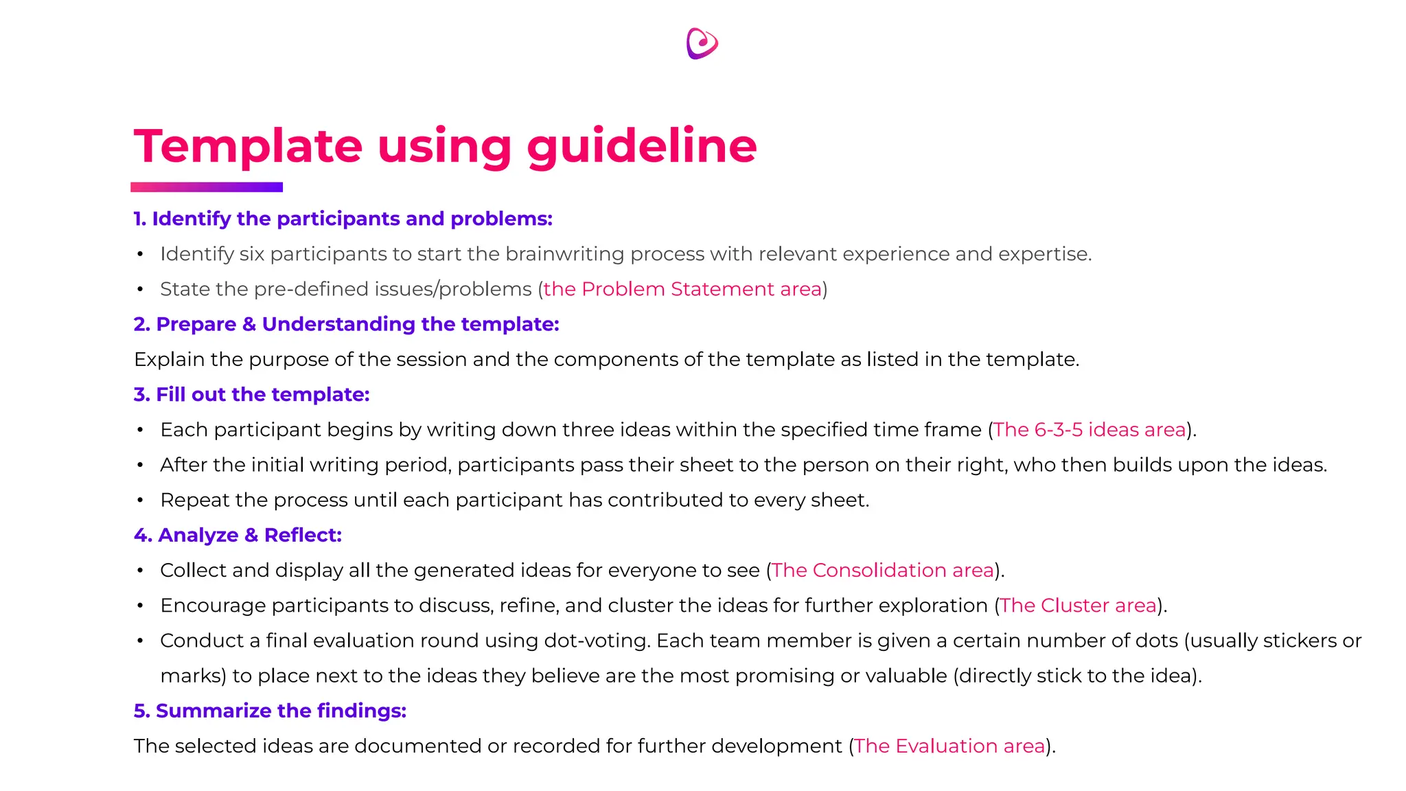 Template using guideline
1. Identify the participants and problems:
• Identify six participants to start the brainwriting process with relevant experience and expertise.
• State the pre-deﬁned issues/problems (the Problem Statement area)
2. Prepare & Understanding the template:
Explain the purpose of the session and the components of the template as listed in the template.
3. Fill out the template:
• Each participant begins by writing down three ideas within the speciﬁed time frame (The 6-3-5 ideas area).
• After the initial writing period, participants pass their sheet to the person on their right, who then builds upon the ideas.
• Repeat the process until each participant has contributed to every sheet.
4. Analyze & Reﬂect:
• Collect and display all the generated ideas for everyone to see (The Consolidation area).
• Encourage participants to discuss, reﬁne, and cluster the ideas for further exploration (The Cluster area).
• Conduct a ﬁnal evaluation round using dot-voting. Each team member is given a certain number of dots (usually stickers or
marks) to place next to the ideas they believe are the most promising or valuable (directly stick to the idea).
5. Summarize the ﬁndings:
The selected ideas are documented or recorded for further development (The Evaluation area).
 