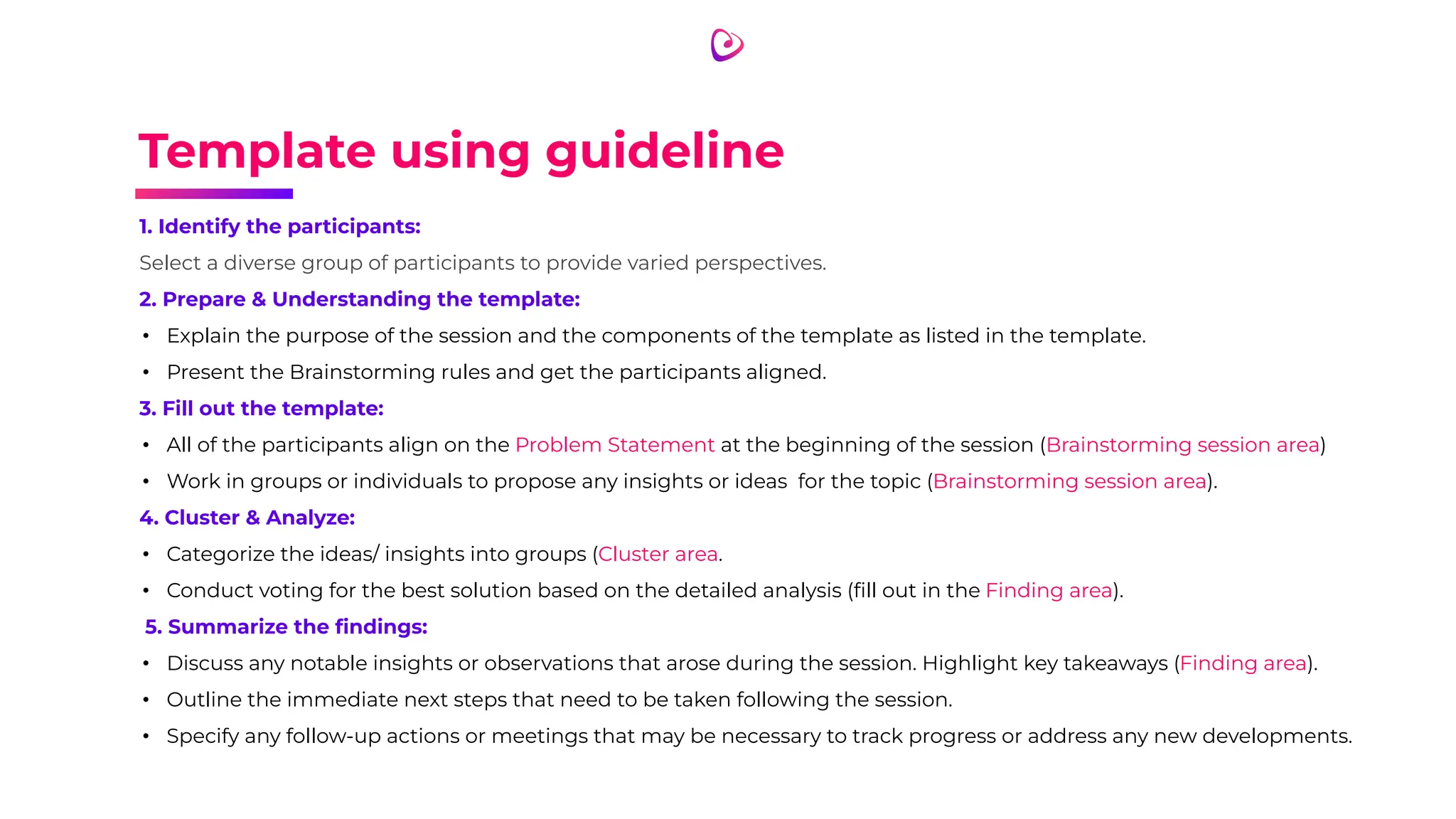 Template using guideline
1. Identify the participants:
Select a diverse group of participants to provide varied perspectives.
2. Prepare & Understanding the template:
• Explain the purpose of the session and the components of the template as listed in the template.
• Present the Brainstorming rules and get the participants aligned.
3. Fill out the template:
• All of the participants align on the Problem Statement at the beginning of the session (Brainstorming session area)
• Work in groups or individuals to propose any insights or ideas for the topic (Brainstorming session area).
4. Cluster & Analyze:
• Categorize the ideas/ insights into groups (Cluster area.
• Conduct voting for the best solution based on the detailed analysis (ﬁll out in the Finding area).
5. Summarize the ﬁndings:
• Discuss any notable insights or observations that arose during the session. Highlight key takeaways (Finding area).
• Outline the immediate next steps that need to be taken following the session.
• Specify any follow-up actions or meetings that may be necessary to track progress or address any new developments.
 