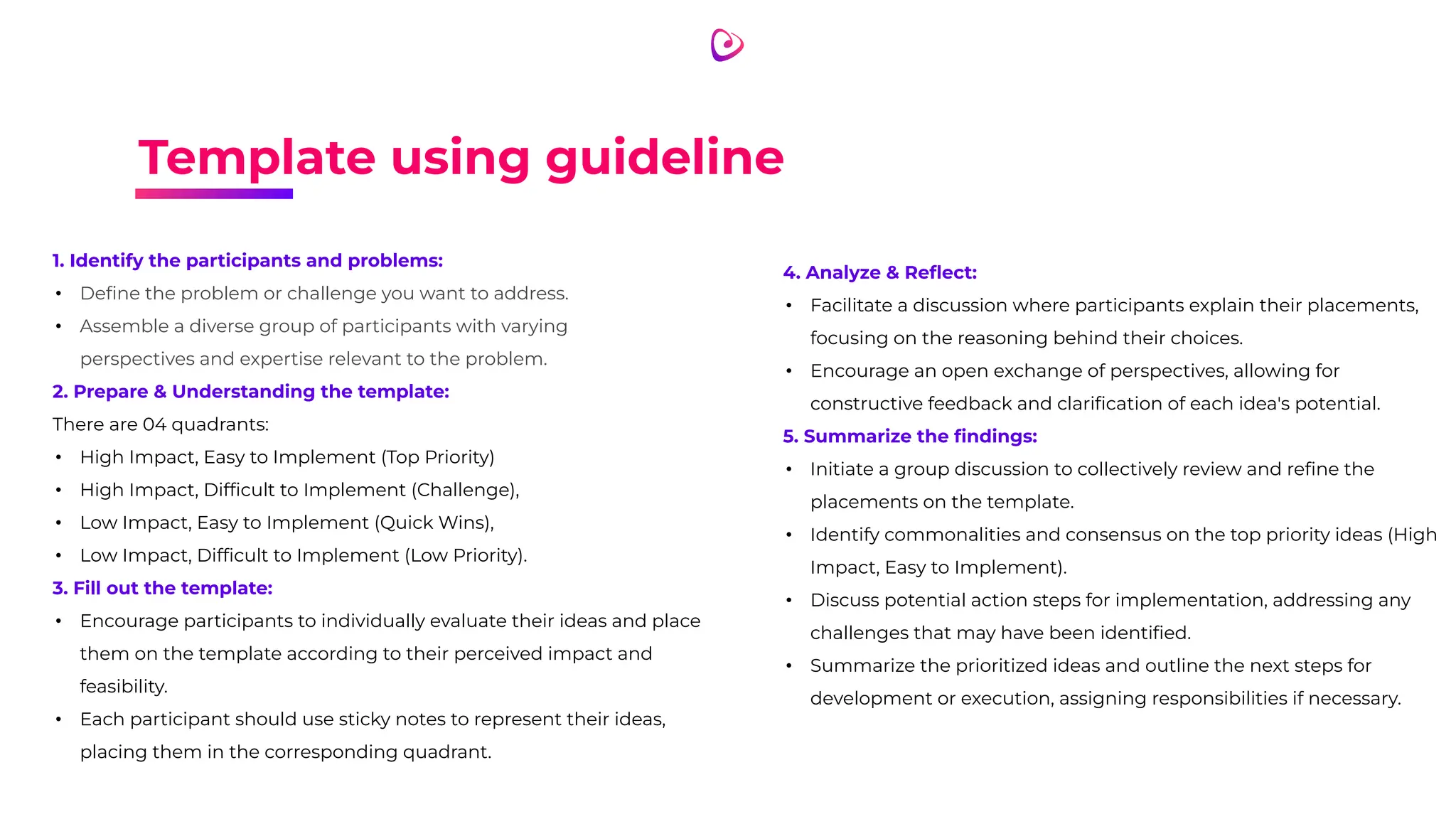Template using guideline
1. Identify the participants and problems:
• Deﬁne the problem or challenge you want to address.
• Assemble a diverse group of participants with varying
perspectives and expertise relevant to the problem.
2. Prepare & Understanding the template:
There are 04 quadrants:
• High Impact, Easy to Implement (Top Priority)
• High Impact, Difﬁcult to Implement (Challenge),
• Low Impact, Easy to Implement (Quick Wins),
• Low Impact, Difﬁcult to Implement (Low Priority).
3. Fill out the template:
• Encourage participants to individually evaluate their ideas and place
them on the template according to their perceived impact and
feasibility.
• Each participant should use sticky notes to represent their ideas,
placing them in the corresponding quadrant.
4. Analyze & Reﬂect:
• Facilitate a discussion where participants explain their placements,
focusing on the reasoning behind their choices.
• Encourage an open exchange of perspectives, allowing for
constructive feedback and clariﬁcation of each idea's potential.
5. Summarize the ﬁndings:
• Initiate a group discussion to collectively review and reﬁne the
placements on the template.
• Identify commonalities and consensus on the top priority ideas (High
Impact, Easy to Implement).
• Discuss potential action steps for implementation, addressing any
challenges that may have been identiﬁed.
• Summarize the prioritized ideas and outline the next steps for
development or execution, assigning responsibilities if necessary.
 