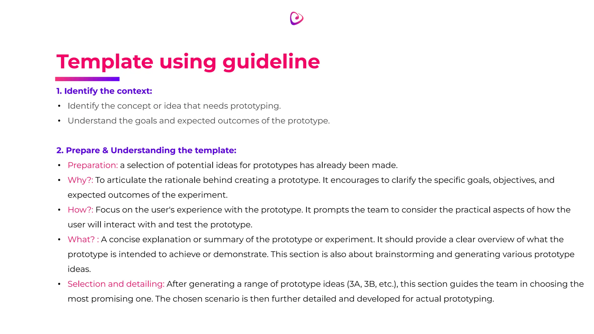 Template using guideline
1. Identify the context:
• Identify the concept or idea that needs prototyping.
• Understand the goals and expected outcomes of the prototype.
2. Prepare & Understanding the template:
• Preparation: a selection of potential ideas for prototypes has already been made.
• Why?: To articulate the rationale behind creating a prototype. It encourages to clarify the speciﬁc goals, objectives, and
expected outcomes of the experiment.
• How?: Focus on the user's experience with the prototype. It prompts the team to consider the practical aspects of how the
user will interact with and test the prototype.
• What? : A concise explanation or summary of the prototype or experiment. It should provide a clear overview of what the
prototype is intended to achieve or demonstrate. This section is also about brainstorming and generating various prototype
ideas.
• Selection and detailing: After generating a range of prototype ideas (3A, 3B, etc.), this section guides the team in choosing the
most promising one. The chosen scenario is then further detailed and developed for actual prototyping.
 