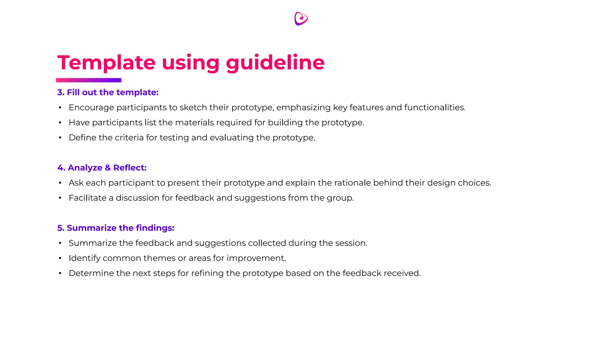 Template using guideline
3. Fill out the template:
• Encourage participants to sketch their prototype, emphasizing key features and functionalities.
• Have participants list the materials required for building the prototype.
• Deﬁne the criteria for testing and evaluating the prototype.
4. Analyze & Reﬂect:
• Ask each participant to present their prototype and explain the rationale behind their design choices.
• Facilitate a discussion for feedback and suggestions from the group.
5. Summarize the ﬁndings:
• Summarize the feedback and suggestions collected during the session.
• Identify common themes or areas for improvement.
• Determine the next steps for reﬁning the prototype based on the feedback received.
 