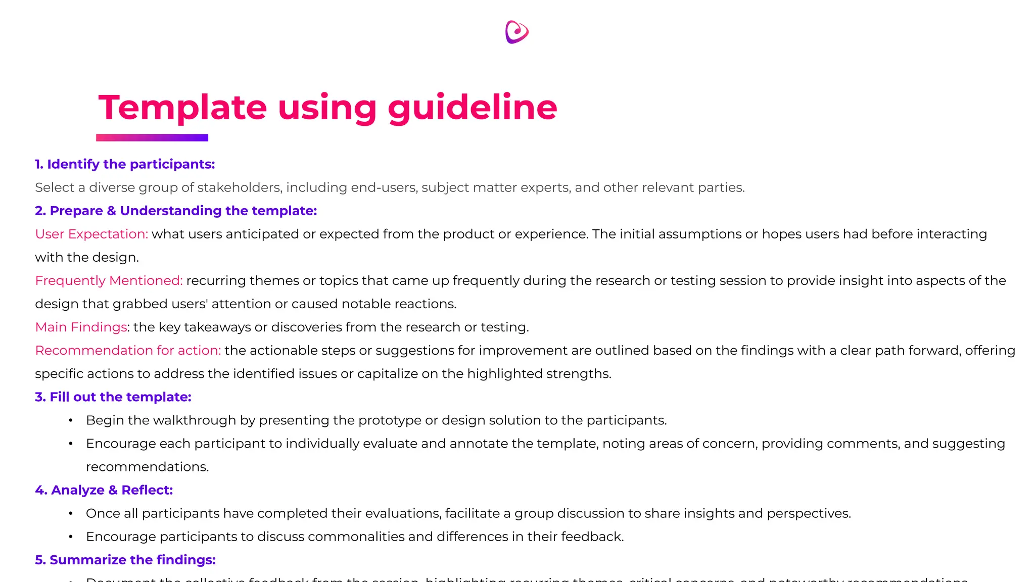 Template using guideline
1. Identify the participants:
Select a diverse group of stakeholders, including end-users, subject matter experts, and other relevant parties.
2. Prepare & Understanding the template:
User Expectation: what users anticipated or expected from the product or experience. The initial assumptions or hopes users had before interacting
with the design.
Frequently Mentioned: recurring themes or topics that came up frequently during the research or testing session to provide insight into aspects of the
design that grabbed users' attention or caused notable reactions.
Main Findings: the key takeaways or discoveries from the research or testing.
Recommendation for action: the actionable steps or suggestions for improvement are outlined based on the ﬁndings with a clear path forward, offering
speciﬁc actions to address the identiﬁed issues or capitalize on the highlighted strengths.
3. Fill out the template:
• Begin the walkthrough by presenting the prototype or design solution to the participants.
• Encourage each participant to individually evaluate and annotate the template, noting areas of concern, providing comments, and suggesting
recommendations.
4. Analyze & Reﬂect:
• Once all participants have completed their evaluations, facilitate a group discussion to share insights and perspectives.
• Encourage participants to discuss commonalities and differences in their feedback.
5. Summarize the ﬁndings:
 