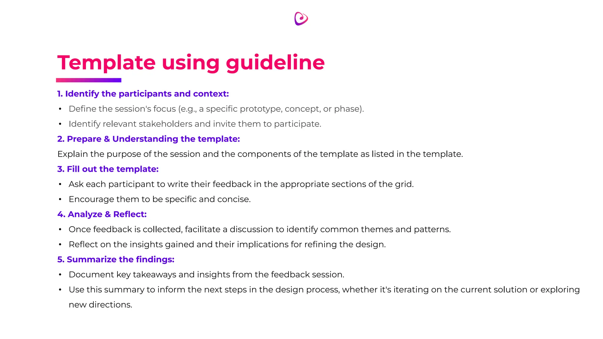 Template using guideline
1. Identify the participants and context:
• Deﬁne the session's focus (e.g., a speciﬁc prototype, concept, or phase).
• Identify relevant stakeholders and invite them to participate.
2. Prepare & Understanding the template:
Explain the purpose of the session and the components of the template as listed in the template.
3. Fill out the template:
• Ask each participant to write their feedback in the appropriate sections of the grid.
• Encourage them to be speciﬁc and concise.
4. Analyze & Reﬂect:
• Once feedback is collected, facilitate a discussion to identify common themes and patterns.
• Reﬂect on the insights gained and their implications for reﬁning the design.
5. Summarize the ﬁndings:
• Document key takeaways and insights from the feedback session.
• Use this summary to inform the next steps in the design process, whether it's iterating on the current solution or exploring
new directions.
 