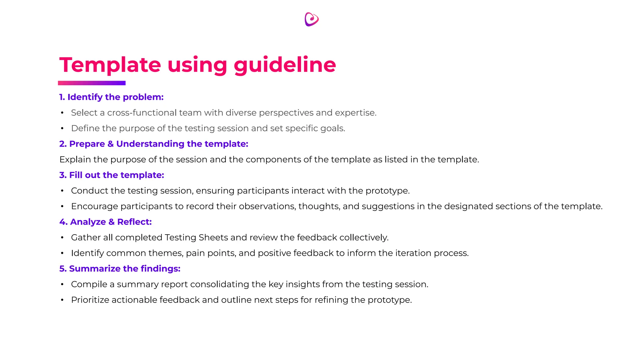 Template using guideline
1. Identify the problem:
• Select a cross-functional team with diverse perspectives and expertise.
• Deﬁne the purpose of the testing session and set speciﬁc goals.
2. Prepare & Understanding the template:
Explain the purpose of the session and the components of the template as listed in the template.
3. Fill out the template:
• Conduct the testing session, ensuring participants interact with the prototype.
• Encourage participants to record their observations, thoughts, and suggestions in the designated sections of the template.
4. Analyze & Reﬂect:
• Gather all completed Testing Sheets and review the feedback collectively.
• Identify common themes, pain points, and positive feedback to inform the iteration process.
5. Summarize the ﬁndings:
• Compile a summary report consolidating the key insights from the testing session.
• Prioritize actionable feedback and outline next steps for reﬁning the prototype.
 