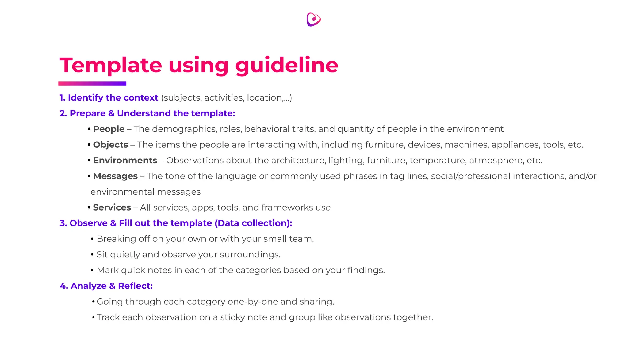 Template using guideline
1. Identify the context (subjects, activities, location,…)
2. Prepare & Understand the template:
• People – The demographics, roles, behavioral traits, and quantity of people in the environment
• Objects – The items the people are interacting with, including furniture, devices, machines, appliances, tools, etc.
• Environments – Observations about the architecture, lighting, furniture, temperature, atmosphere, etc.
• Messages – The tone of the language or commonly used phrases in tag lines, social/professional interactions, and/or
environmental messages
• Services – All services, apps, tools, and frameworks use
3. Observe & Fill out the template (Data collection):
• Breaking off on your own or with your small team.
• Sit quietly and observe your surroundings.
• Mark quick notes in each of the categories based on your ﬁndings.
4. Analyze & Reﬂect:
• Going through each category one-by-one and sharing.
• Track each observation on a sticky note and group like observations together.
 