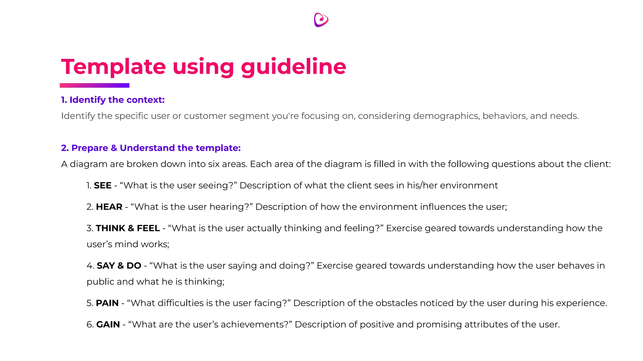 Template using guideline
1. Identify the context:
Identify the speciﬁc user or customer segment you're focusing on, considering demographics, behaviors, and needs.
2. Prepare & Understand the template:
A diagram are broken down into six areas. Each area of the diagram is ﬁlled in with the following questions about the client:
1. SEE - “What is the user seeing?” Description of what the client sees in his/her environment
2. HEAR - “What is the user hearing?” Description of how the environment inﬂuences the user;
3. THINK & FEEL - “What is the user actually thinking and feeling?” Exercise geared towards understanding how the
user’s mind works;
4. SAY & DO - “What is the user saying and doing?” Exercise geared towards understanding how the user behaves in
public and what he is thinking;
5. PAIN - “What difﬁculties is the user facing?” Description of the obstacles noticed by the user during his experience.
6. GAIN - “What are the user’s achievements?” Description of positive and promising attributes of the user.
 
