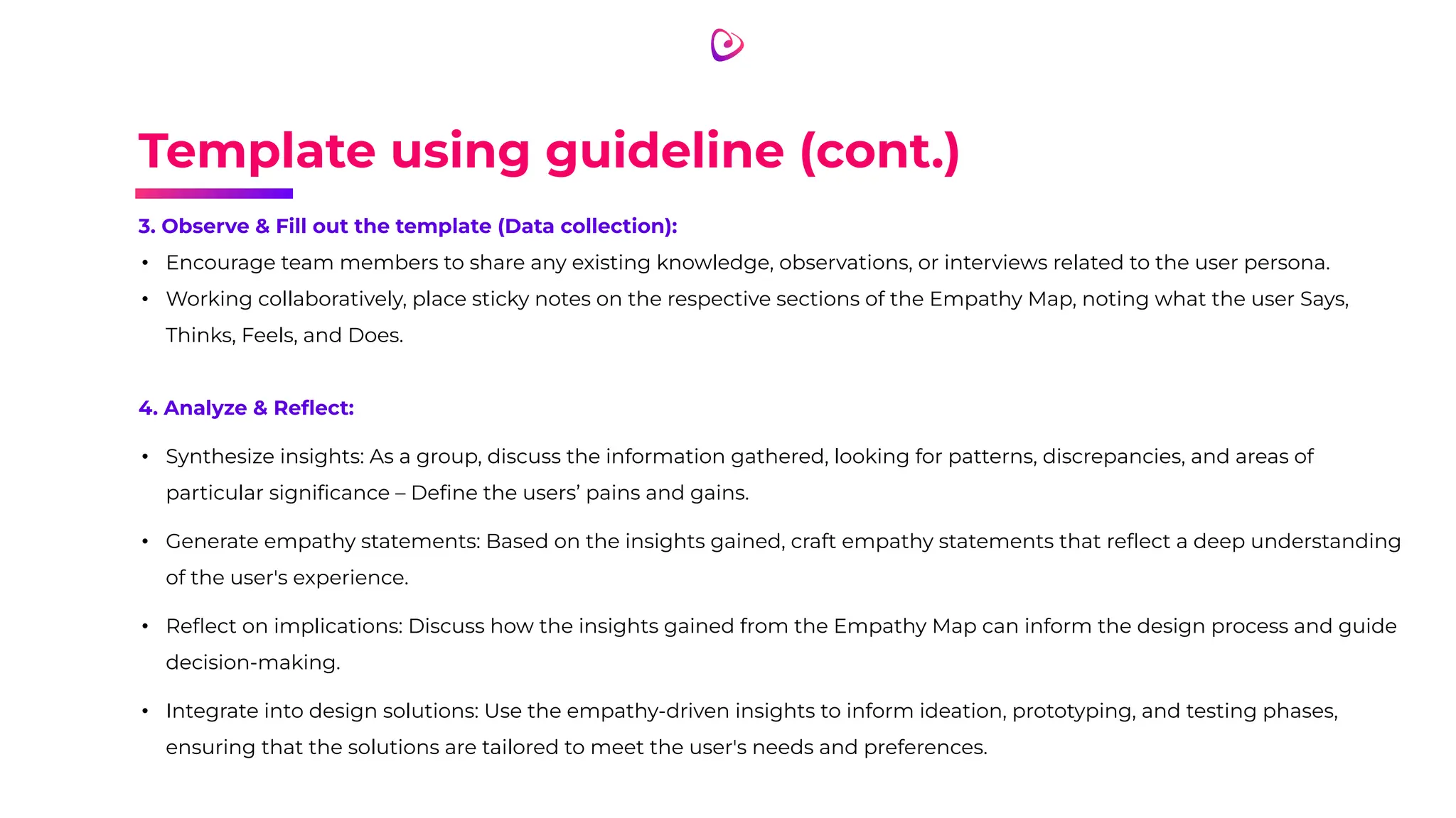 Template using guideline (cont.)
3. Observe & Fill out the template (Data collection):
• Encourage team members to share any existing knowledge, observations, or interviews related to the user persona.
• Working collaboratively, place sticky notes on the respective sections of the Empathy Map, noting what the user Says,
Thinks, Feels, and Does.
4. Analyze & Reﬂect:
• Synthesize insights: As a group, discuss the information gathered, looking for patterns, discrepancies, and areas of
particular signiﬁcance – Deﬁne the users’ pains and gains.
• Generate empathy statements: Based on the insights gained, craft empathy statements that reﬂect a deep understanding
of the user's experience.
• Reﬂect on implications: Discuss how the insights gained from the Empathy Map can inform the design process and guide
decision-making.
• Integrate into design solutions: Use the empathy-driven insights to inform ideation, prototyping, and testing phases,
ensuring that the solutions are tailored to meet the user's needs and preferences.
 