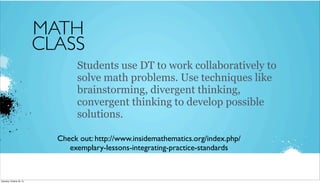 MATH
CLASS
Students use DT to work collaboratively to
solve math problems. Use techniques like
brainstorming, divergent thinking,
convergent thinking to develop possible
solutions.
Check out: http://www.insidemathematics.org/index.php/
exemplary-lessons-integrating-practice-standards

Saturday, October 26, 13

 
