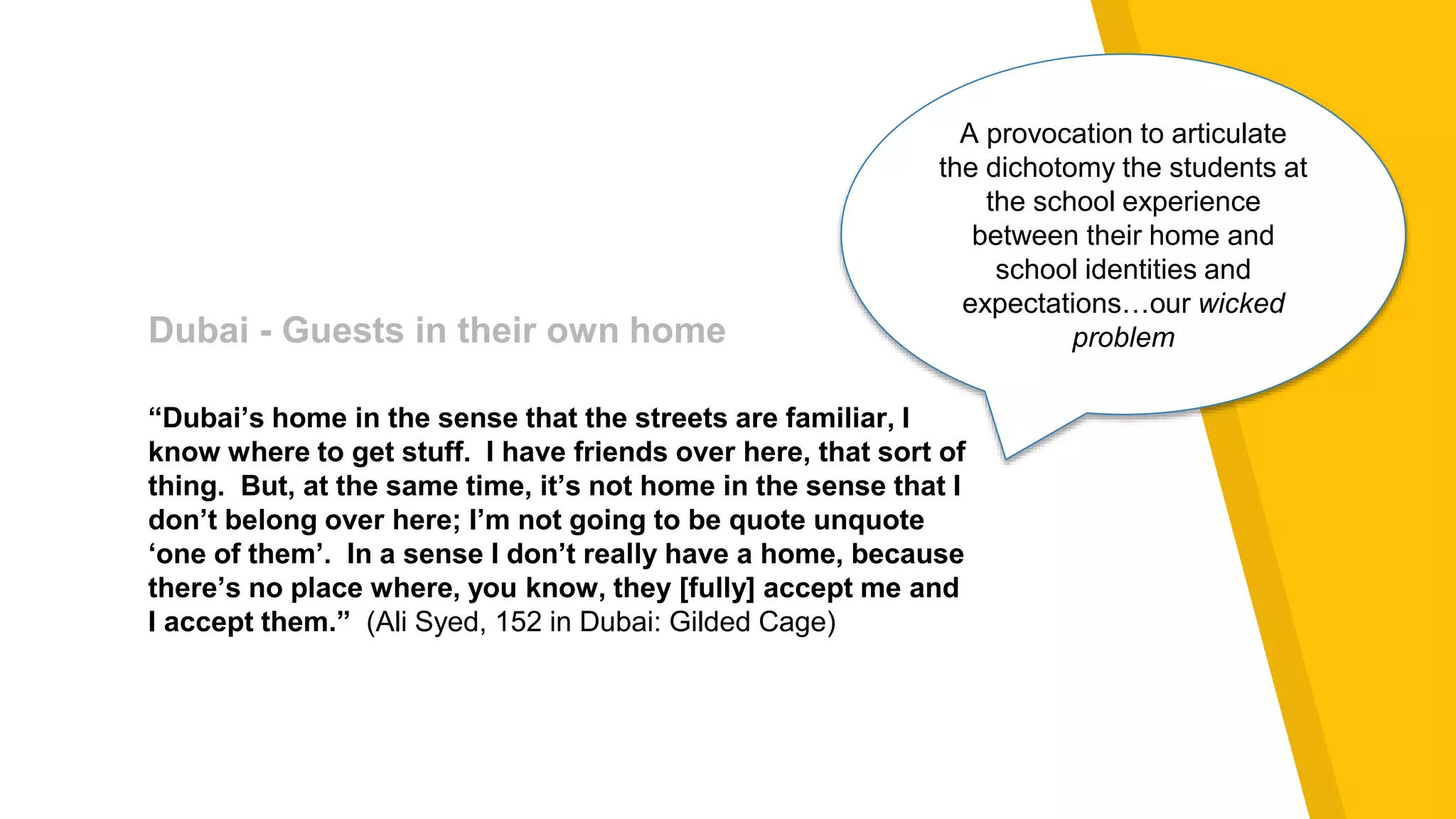 Dubai - Guests in their own home
Dubai - Guests in their own home
“Dubai’s home in the sense that the streets are familiar, I
know where to get stuff. I have friends over here, that sort of
thing. But, at the same time, it’s not home in the sense that I
don’t belong over here; I’m not going to be quote unquote
‘one of them’. In a sense I don’t really have a home, because
there’s no place where, you know, they [fully] accept me and
I accept them.” (Ali Syed, 152 in Dubai: Gilded Cage)
A provocation to articulate
the dichotomy the students at
the school experience
between their home and
school identities and
expectations…our wicked
problem
 
