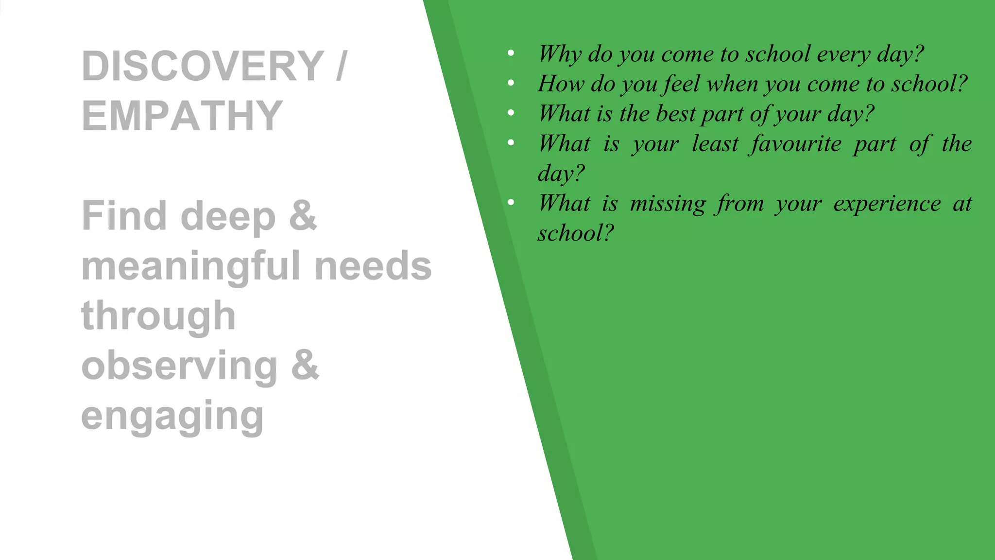 DISCOVERY /
EMPATHY
Find deep &
meaningful needs
through
observing &
engaging
• Why do you come to school every day?
• How do you feel when you come to school?
• What is the best part of your day?
• What is your least favourite part of the
day?
• What is missing from your experience at
school?
 