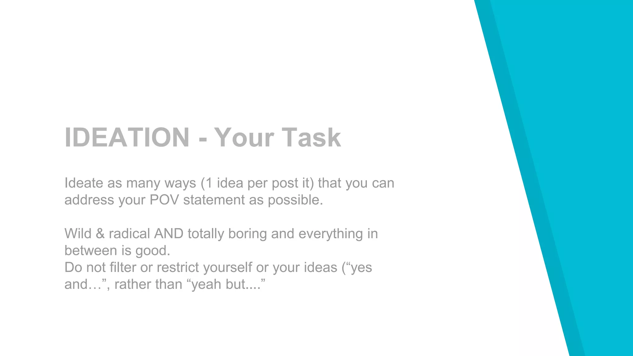 IDEATION - Your Task
Ideate as many ways (1 idea per post it) that you can
address your POV statement as possible.
Wild & radical AND totally boring and everything in
between is good.
Do not filter or restrict yourself or your ideas (“yes
and…”, rather than “yeah but....”
 