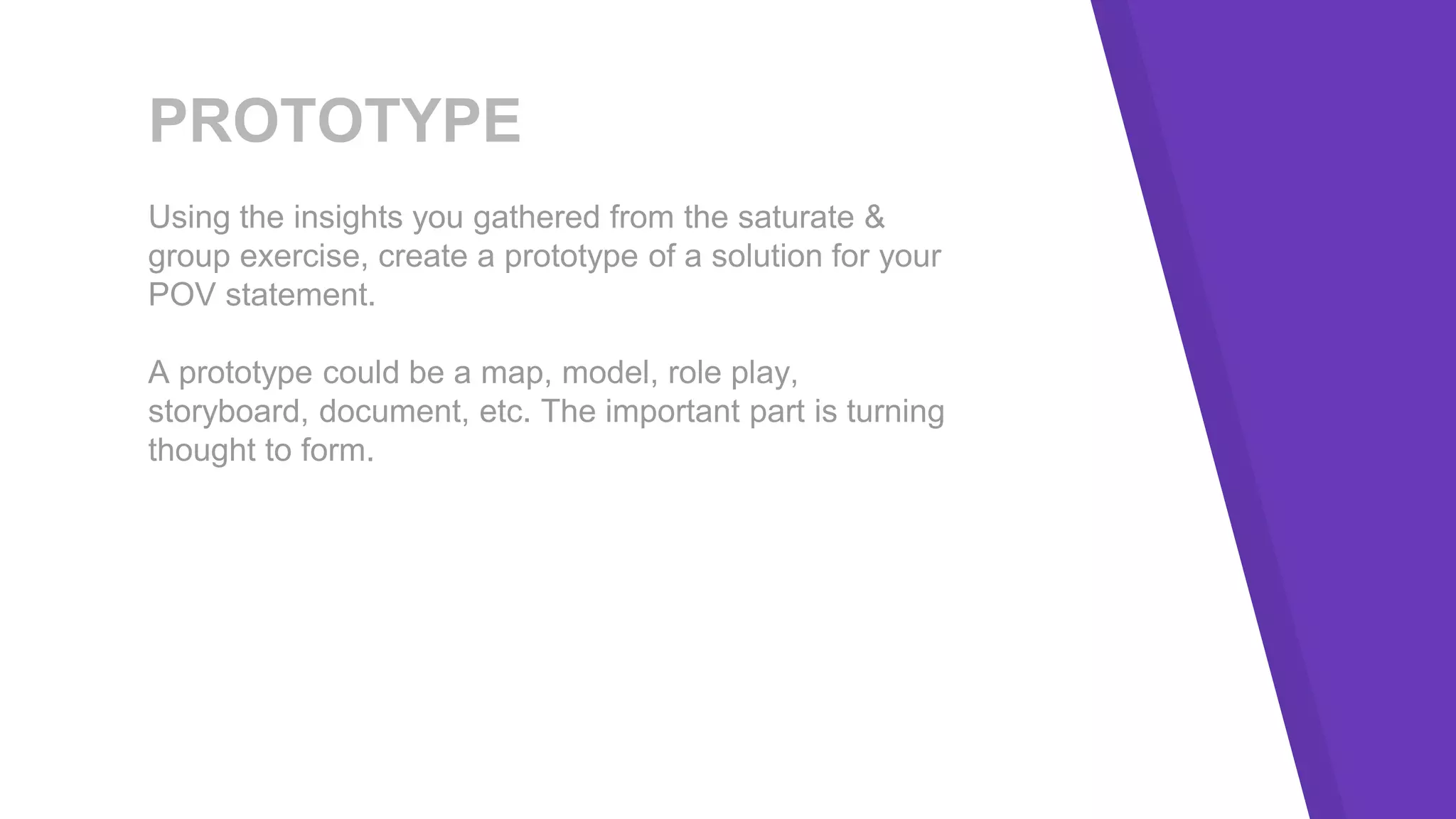 PROTOTYPE
Using the insights you gathered from the saturate &
group exercise, create a prototype of a solution for your
POV statement.
A prototype could be a map, model, role play,
storyboard, document, etc. The important part is turning
thought to form.
 