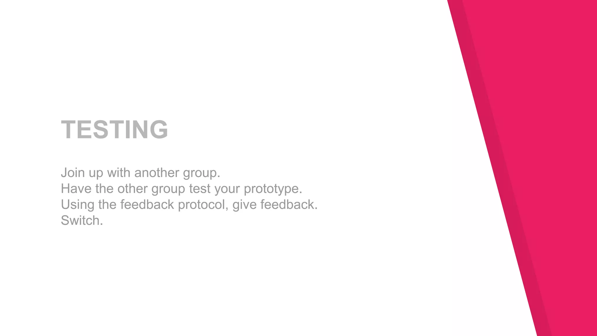 TESTING
Join up with another group.
Have the other group test your prototype.
Using the feedback protocol, give feedback.
Switch.
 