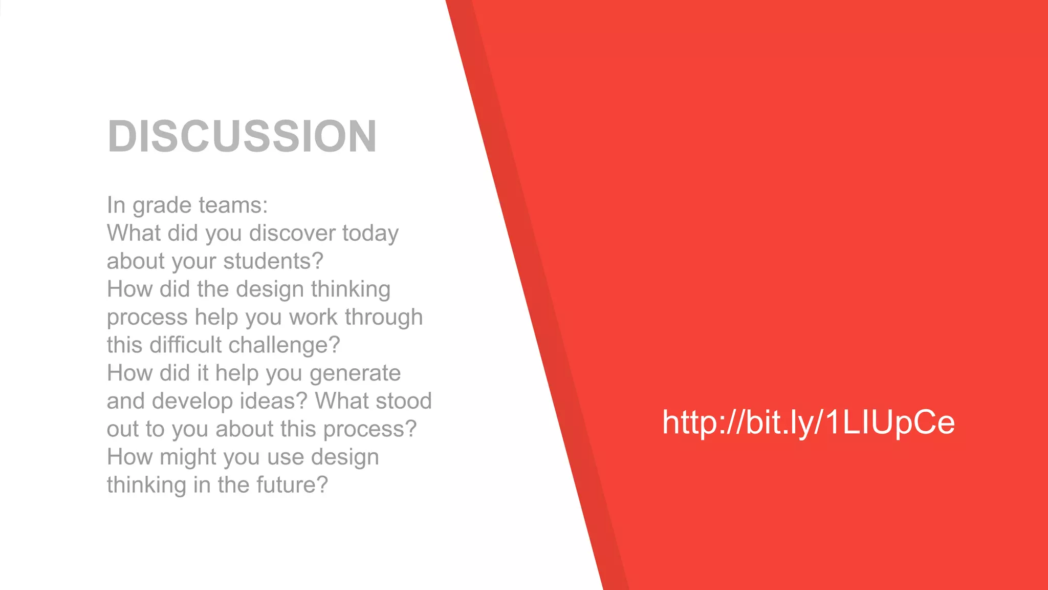DISCUSSION
In grade teams:
What did you discover today
about your students?
How did the design thinking
process help you work through
this difficult challenge?
How did it help you generate
and develop ideas? What stood
out to you about this process?
How might you use design
thinking in the future?
http://bit.ly/1LIUpCe
 