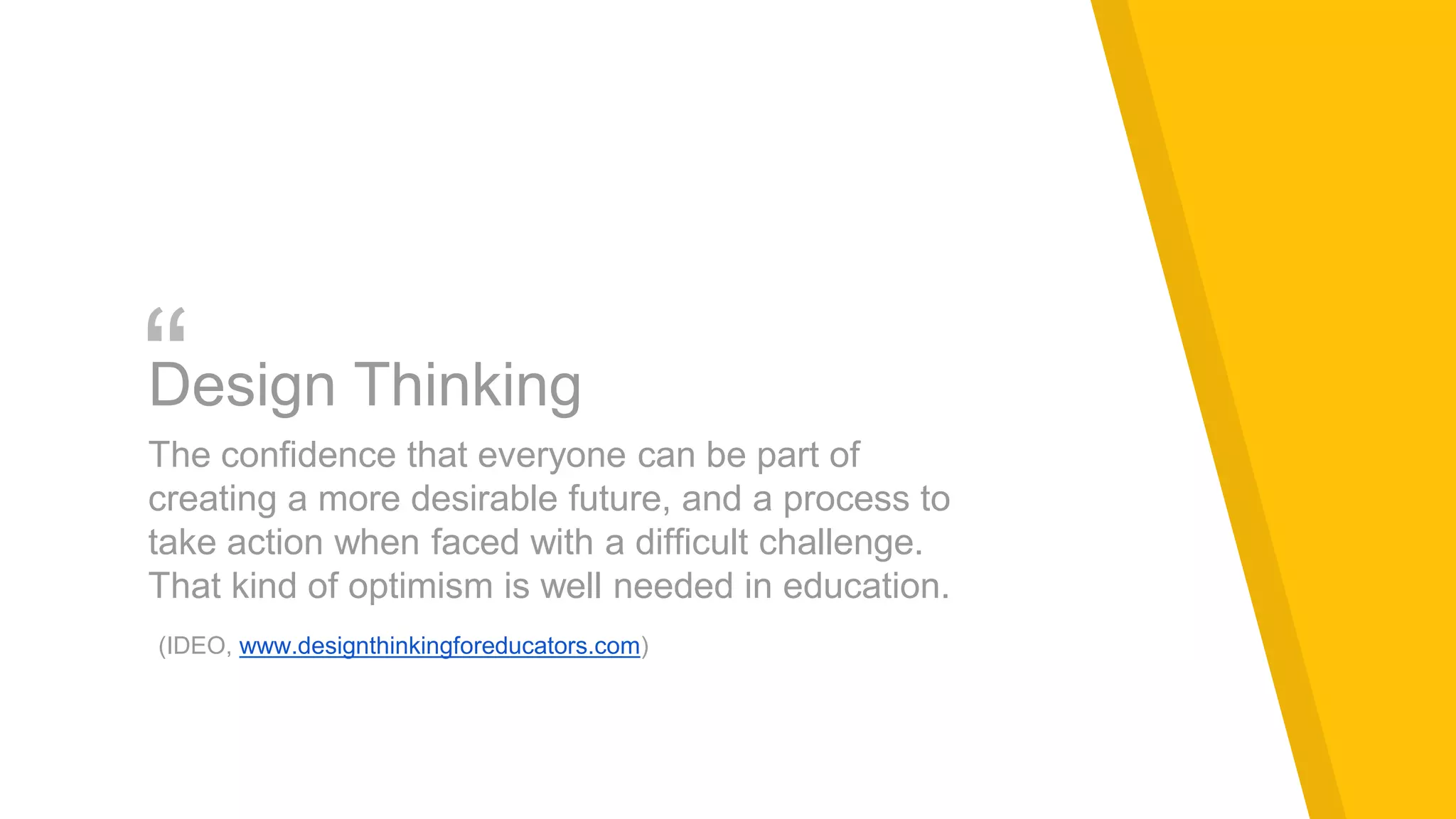 “Design Thinking
The confidence that everyone can be part of
creating a more desirable future, and a process to
take action when faced with a difficult challenge.
That kind of optimism is well needed in education.
(IDEO, www.designthinkingforeducators.com)
 
