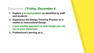 Outcomes | Friday, December 4
1. Explore a wicked problem as identified by staff
and students
2. Experience the Design Thinking Process as it
relates to Instructional Design
• Learn another approach to task design you can
use in your classroom
3. Professional Learning as a...
 
