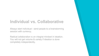 Individual vs. Collaborative
Always start individual - send people to a brainstorming
session with currency.
Radical collaboration is an integral mindset in ideation.
You will not get volume & variety if ideation is done
completely independently.
 