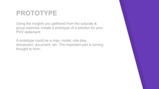PROTOTYPE
Using the insights you gathered from the saturate &
group exercise, create a prototype of a solution for your
POV statement.
A prototype could be a map, model, role play,
storyboard, document, etc. The important part is turning
thought to form.
 