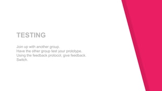 TESTING
Join up with another group.
Have the other group test your prototype.
Using the feedback protocol, give feedback.
Switch.
 
