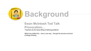 Ewan McIntosh Ted Talk
Provocation…
“Teachers do the heavy lifting of defining problems”
What if we shifted this…here is one way…through the structure and tool
of design thinking
Background
 