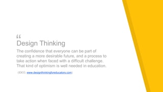 “Design Thinking
The confidence that everyone can be part of
creating a more desirable future, and a process to
take action when faced with a difficult challenge.
That kind of optimism is well needed in education.
(IDEO, www.designthinkingforeducators.com)
 