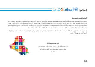 100
‫الملحق‬
1
‫أه‬
:‫المستدامة‬ ‫التنمية‬ ‫داف‬
‫المتح‬ ‫األمم‬ ‫منظمة‬ ‫في‬ ‫األعضاء‬ ‫الدول‬ ‫بل‬ ِ
‫ق‬ ‫من‬ ‫تبنيها‬ ‫تم‬ ‫اهداف‬ ‫مجموعة‬ ‫هي‬ ‫العالمية‬ ‫باألهداف‬ ‫أيضا‬ ‫والمعروفة‬ ‫المستدامة‬ ‫التنمية‬ ‫اهداف‬
‫عام‬ ‫في‬ ‫دة‬
2015
‫خطة‬ ‫ضمن‬
‫لعام‬ ‫المستدامة‬ ‫التنمية‬
2030
‫ا‬ ‫التحديات‬ ‫لمواجهة‬ ‫الصحيحة‬ ‫اإلجراءات‬ ‫التخاذ‬ ‫عالمي‬ ‫كنداء‬ .
‫ذا‬ ‫األهداف‬ ‫هذه‬ .‫لعالمية‬
‫هدف‬ ‫ولكل‬ ،‫بينها‬ ‫فيما‬ ‫ومتداخلة‬ ‫واسعة‬ ‫قاعدة‬ ‫ت‬
‫لعام‬ ‫المستدامة‬ ‫التنمية‬ ‫خطة‬ ‫حددت‬ .‫الخاصة‬ ‫ومؤشراته‬ ‫مقاصده‬
2030
‫والمساواة‬ ‫بالعدالة‬ ‫الجميع‬ ‫فيه‬ ‫يتمتع‬ ‫لعالم‬ ‫األسس‬ ‫لتحقيق‬ ‫البلدان‬ ‫لجميع‬ ‫الطريق‬ ‫خارطة‬ ‫وأهدافها‬
‫موا‬ ‫على‬ ‫الحفاظ‬ ‫مع‬ ،‫المستدام‬ ‫واالزدهار‬
‫االستن‬ ‫عدم‬ ‫من‬ ‫الكوكب‬ ‫رد‬
.‫هانئة‬ ‫حياة‬ ‫لعيش‬ ‫والمقبلة‬ ‫الحالية‬ ‫األجيال‬ ‫حقوق‬ ‫لضمان‬ ‫زاف‬
‫عام‬ ‫رؤية‬ ‫فإن‬ ،‫التخطيط‬ ‫لوزارة‬ ‫ا‬ ً
‫وفق‬
2030
‫إلى‬ ‫وتتطلع‬ ،‫وسلمية‬ ‫آمنة‬ ‫صحية‬ ‫بيئة‬ ‫ذات‬ ‫قوية‬ ‫كدولة‬ ‫الدولي‬ ‫المجتمع‬ ‫داخل‬ ‫العراق‬ ‫لوضع‬ ‫المستمرة‬ ‫المحاوالت‬ ‫عن‬ ‫إعالن‬ ‫هي‬
‫تهميش‬ ‫دون‬ ‫المثمر‬ ‫التطور‬
.‫إقصاء‬ ‫أو‬
‫رؤية‬
‫لعام‬ ‫العراق‬
2030
‫م‬ ‫أنسان‬ "
‫ت‬
‫واقتصاد‬ ‫موحد‬ ‫ومجتمع‬ ،‫امن‬ ‫بلد‬ ‫في‬ ‫مكن‬
‫والحكم‬ ‫بالعدالة‬ ‫ينعم‬ ،‫مستدامة‬ ‫وبيئة‬ ،‫متنوع‬
"‫الرشيد‬
 