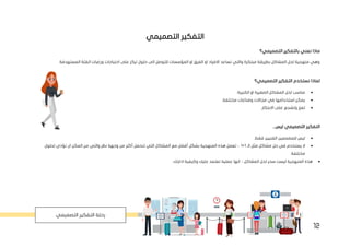 12
‫التصميمي‬ ‫التفكير‬
‫التصميمي؟‬ ‫بالتفكير‬ ‫نعني‬ ‫ماذا‬
‫الفئة‬ ‫ورغبات‬ ‫احتياجات‬ ‫على‬ ‫تركز‬ ‫حلول‬ ‫الى‬ ‫للتوصل‬ ‫المؤسسات‬ ‫او‬ ‫الفرق‬ ‫او‬ ‫االفراد‬ ‫تساعد‬ ‫والتي‬ ‫مبتكرة‬ ‫بطريقة‬ ‫المشاكل‬ ‫لحل‬ ‫منهجية‬ ‫وهي‬
.‫المستهدفة‬
‫التصميمي؟‬ ‫التفكير‬ ‫نستخدم‬ ‫لماذا‬
•
‫ال‬ ‫او‬ ‫الصغيرة‬ ‫المشاكل‬ ‫لحل‬ ‫مناسب‬
.‫كبيرة‬
•
.‫مختلفة‬ ‫وصناعات‬ ‫مجاالت‬ ‫في‬ ‫استخدامها‬ ‫يمكن‬
•
‫وت‬ ‫تعزز‬
.‫االبتكار‬ ‫على‬ ‫شجع‬
...‫ليس‬ ‫التصميمي‬ ‫التفكير‬
•
.‫فقط‬ ‫الفنيين‬ ‫للمصممين‬ ‫ليس‬
•
‫الـ‬ ‫مثل‬ ‫مشاكل‬ ‫حل‬ ‫في‬ ‫يستخدم‬ ‫ال‬
1
+
1
–
‫تعمل‬
‫هذه‬
‫المنهجية‬
‫بشكل‬
‫أفضل‬
‫تتحمل‬ ‫التي‬ ‫المشاكل‬ ‫مع‬
‫أكثر‬
‫لحلول‬ ‫تؤدي‬ ‫ان‬ ‫المكن‬ ‫من‬ ‫والتي‬ ‫نظر‬ ‫وجهة‬ ‫من‬
.‫مختلفة‬
•
‫المشاكل‬ ‫لحل‬ ‫سحر‬ ‫ليست‬ ‫المنهجية‬ ‫هذه‬
–
‫انها‬
‫عملي‬
.‫ادارتك‬ ‫وكيفية‬ ‫عليك‬ ‫تعتمد‬ ‫ة‬
‫التصميمي‬ ‫التفكير‬ ‫رحلة‬
 