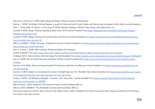 134
‫المصادر‬
Ambrose, G. and Harris, P. (2010). Basics Design 08: Design Thinking. Lausanne: AVA Academia.
Catana., C. (2018). The Design Thinking Playbook: a guide for those who want to get familiar with the process and apply it within their innovation sessions.
Clark, T., Osterwalder, A., Pigneur, Y. and Lacey, M. (2012). Business model you. Hoboken, New Jersey: John Wiley & Sons, Inc.
Crandall, R. (2019). Design Thinking: Empathy & Observation (Pt 3). [online]. Available from: https://blogs.perficient.com/2019/01/16/design-thinking-
empathy-observation-pt-3/.
Crandall, R. (2019). Design Thinking: How to Create Your POV (Part 4). [online]. Available from: https://blogs.perficient.com/2019/02/08/design-thinking-
how-to-create-your-pov-part-4/.
DAM, R. and SIANG, T. (2019). Personas – A Simple Introduction. [online]. Available from: https://www.interaction-design.org/literature/article/personas-
why-and-how-you-should-use-them.
Dam, R., & Siang, T. (2019). What is Design Thinking and Why Is It So Popular?
[online]. Available from: https://www.interaction- design.org/literature/article/what-is-design-thinking-and-why-is-it-so-popular
DC Design. (2017). What Is Human-Centered Design? [online]. Available from: https://medium.com/dc-design/what-is-human-centered-design-6711c09e2779
Eich, D.J. (2018). How to Create Personas for Design Thinking. [online]. Available from: https://www.innovationtraining.org/create-personas-design-
thinking/.
Ferreira, N. M. (2019). What is Entrepreneurship? Entrepreneur Definition and Meaning. [online]. Available from: https://www.oberlo.com/blog/what-is-
entrepreneurship
Gardner, D. (2017). Radical vs. Incremental Innovation: The Right Approach For The Right Time. [online]. Available from: https://marumatchbox.com/radical-
vs-incremental-innovation-the-right-approach-for-the-right-time/.
Grasty , D. (2017). The Difference Between “Invention” and “Innovation.” [online]. Available from: https://www.huffpost.com/entry/technological-
inventions-and-innovation_b_1397085.
IDEO, & Acumen . (2015). Design Kit: The Course for Human-Centered Design. IDEO org.
IDEO.org. (2011). DESIGN KIT: The Field Guide to Human-Centered Design. IDEO.org.
Interaction Design Foundation. How to Conduct User Observations. [online]. Available from: https://www.interaction-design.org/literature/article/how-
to-conduct-user-observations.
 