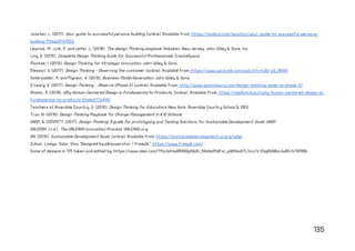135
Joosten, L. (2017). Your guide to successful persona building. [online]. Available from: https://medium.com/ignation/your-guide-to-successful-persona-
building-f3dae3f4762d.
Lewrick, M., Link, P. and Leifer, L. (2018). The design Thinking playbook. Hoboken, New Jersey: John Wiley & Sons, Inc.
Ling, D. (2015). Complete Design Thinking Guide for Successful Professionals. CreateSpace.
Mootee, I. (2013). Design Thinking for Strategic Innovation. John Wiley & Sons.
Messori, S. (2017). Design Thinking - Observing the customer. [online]. Available from: https://www.youtube.com/watch?v=L6G-z0_BNXA
Osterwalder, A. and Pigneur, Y. (2013). Business Model Generation. John Wiley & Sons.
O’Leary, G. (2017). Design Thinking – Observe (Phase 2). [online]. Available from:: http://www.gavinoleary.com/design-thinking-observe-phase-2/
Shamir, S. (2019). Why Human-Centered Design is Fundamental to Products. [online]. Available from: https://medium.muz.li/why-human-centered-design-is-
fundamental-to-products-61a9e977a445
Teachers at Riverdale Country, S. (2012). Design Thinking for Educators. New York: Riverdale Country School & IDEO.
Tran, N. (2016). Design Thinking Playbook for Change Management in K12 Schools .
UNDP, & COMMITT. (2017). Design Thinking: A guide for prototyping and Testing Solutions for Sustainable Development Goals. UNDP.
UNLEASH. (n.d.). The UNLEASH Innovation Process. UNLEASH org.
UN. (2015). Sustainable Development Goals. [online]. Available from: https://sustainabledevelopment.un.org/sdgs
Zuhair, Lamya, Salar, Dina "Designed by pikisuperstar / Freepik": https://www.freepik.com/
Some of designs in TM taken and edited by: https://www.ideo.com/?fbclid=IwAR3GDpNWY_5NzbkPWPxi_pljlHYxdiTL1icx7s-EQgRUQBzclwBCrbT6MRQ
 
