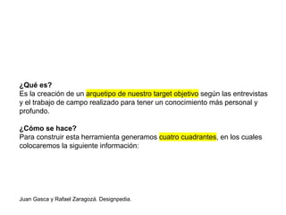 Juan Gasca y Rafael Zaragozá. Designpedia.
¿Qué es?
Es la creación de un arquetipo de nuestro target objetivo según las entrevistas
y el trabajo de campo realizado para tener un conocimiento más personal y
profundo.
¿Cómo se hace?
Para construir esta herramienta generamos cuatro cuadrantes, en los cuales
colocaremos la siguiente información:
 