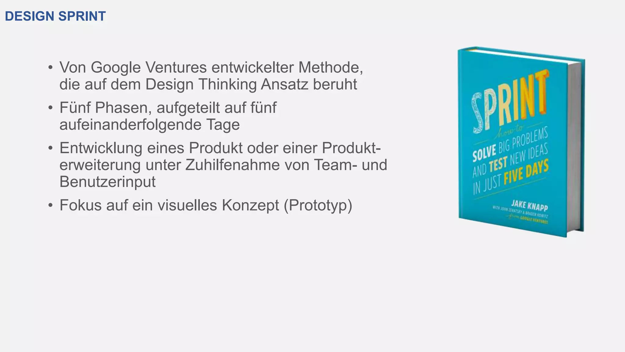 DESIGN SPRINT
• Von Google Ventures entwickelter Methode,
die auf dem Design Thinking Ansatz beruht
• Fünf Phasen, aufgeteilt auf fünf
aufeinanderfolgende Tage
• Entwicklung eines Produkt oder einer Produkt-
erweiterung unter Zuhilfenahme von Team- und
Benutzerinput
• Fokus auf ein visuelles Konzept (Prototyp)
 