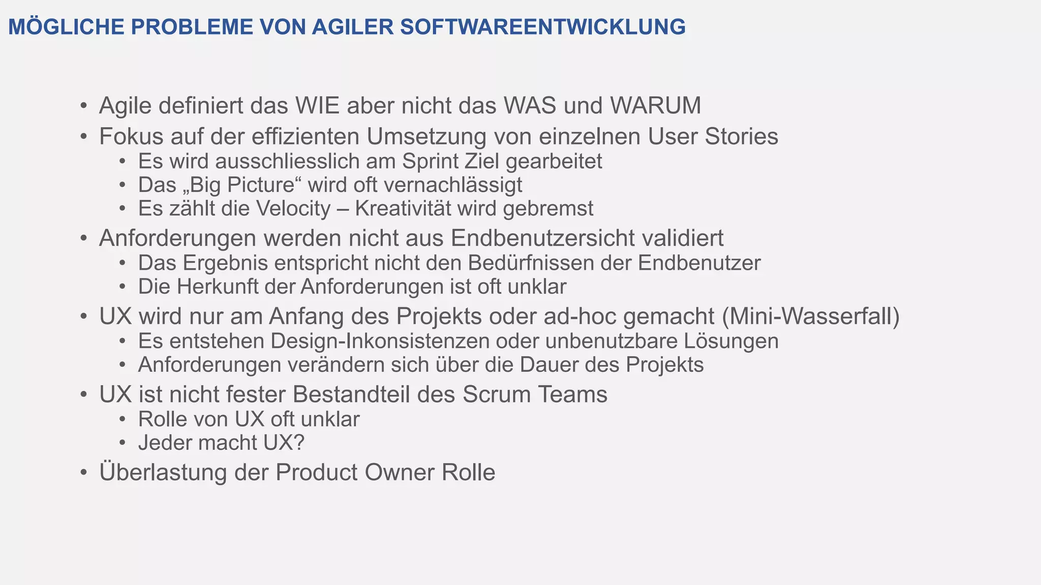 MÖGLICHE PROBLEME VON AGILER SOFTWAREENTWICKLUNG
• Agile definiert das WIE aber nicht das WAS und WARUM
• Fokus auf der effizienten Umsetzung von einzelnen User Stories
• Es wird ausschliesslich am Sprint Ziel gearbeitet
• Das „Big Picture“ wird oft vernachlässigt
• Es zählt die Velocity – Kreativität wird gebremst
• Anforderungen werden nicht aus Endbenutzersicht validiert
• Das Ergebnis entspricht nicht den Bedürfnissen der Endbenutzer
• Die Herkunft der Anforderungen ist oft unklar
• UX wird nur am Anfang des Projekts oder ad-hoc gemacht (Mini-Wasserfall)
• Es entstehen Design-Inkonsistenzen oder unbenutzbare Lösungen
• Anforderungen verändern sich über die Dauer des Projekts
• UX ist nicht fester Bestandteil des Scrum Teams
• Rolle von UX oft unklar
• Jeder macht UX?
• Überlastung der Product Owner Rolle
 