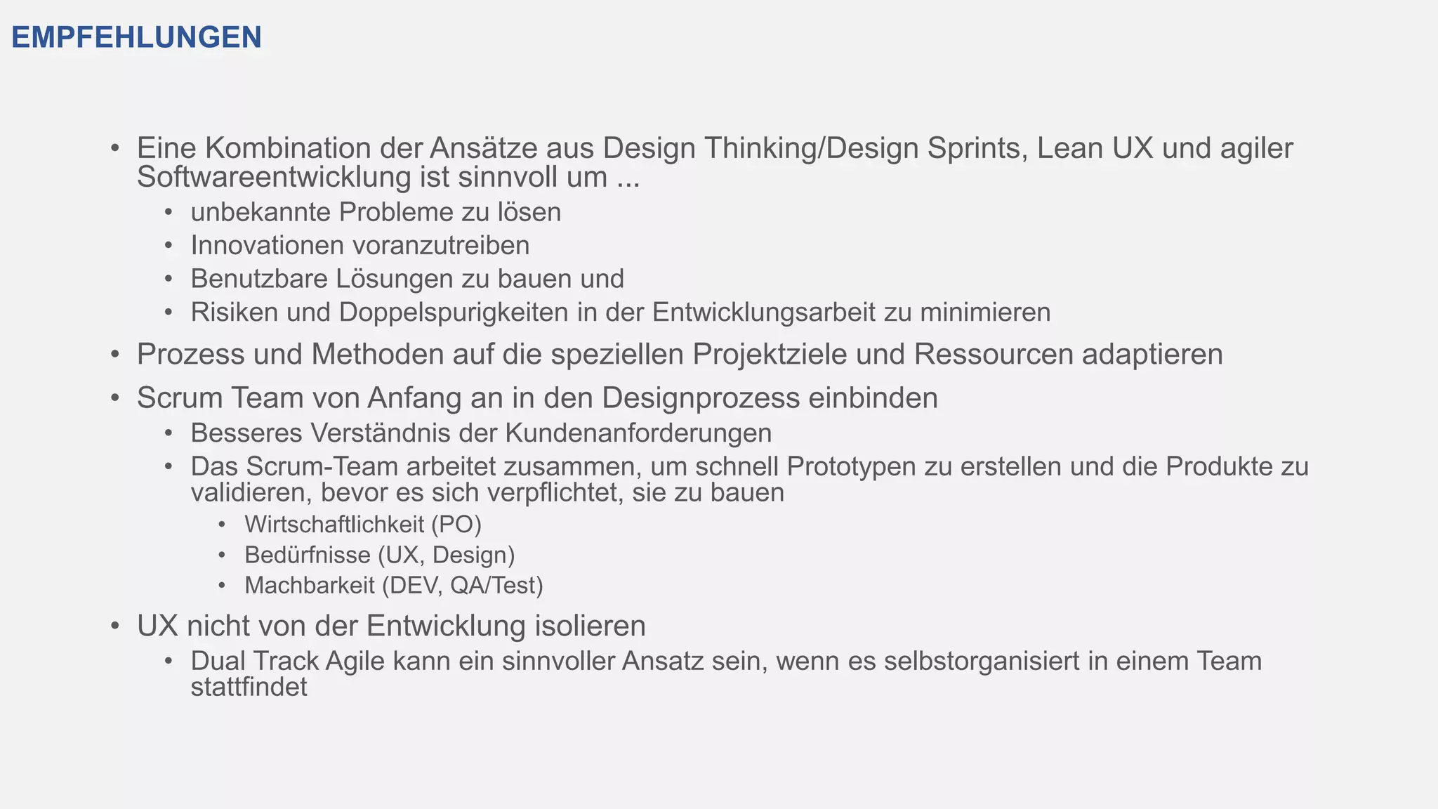 EMPFEHLUNGEN
• Eine Kombination der Ansätze aus Design Thinking/Design Sprints, Lean UX und agiler
Softwareentwicklung ist sinnvoll um ...
• unbekannte Probleme zu lösen
• Innovationen voranzutreiben
• Benutzbare Lösungen zu bauen und
• Risiken und Doppelspurigkeiten in der Entwicklungsarbeit zu minimieren
• Prozess und Methoden auf die speziellen Projektziele und Ressourcen adaptieren
• Scrum Team von Anfang an in den Designprozess einbinden
• Besseres Verständnis der Kundenanforderungen
• Das Scrum-Team arbeitet zusammen, um schnell Prototypen zu erstellen und die Produkte zu
validieren, bevor es sich verpflichtet, sie zu bauen
• Wirtschaftlichkeit (PO)
• Bedürfnisse (UX, Design)
• Machbarkeit (DEV, QA/Test)
• UX nicht von der Entwicklung isolieren
• Dual Track Agile kann ein sinnvoller Ansatz sein, wenn es selbstorganisiert in einem Team
stattfindet
 