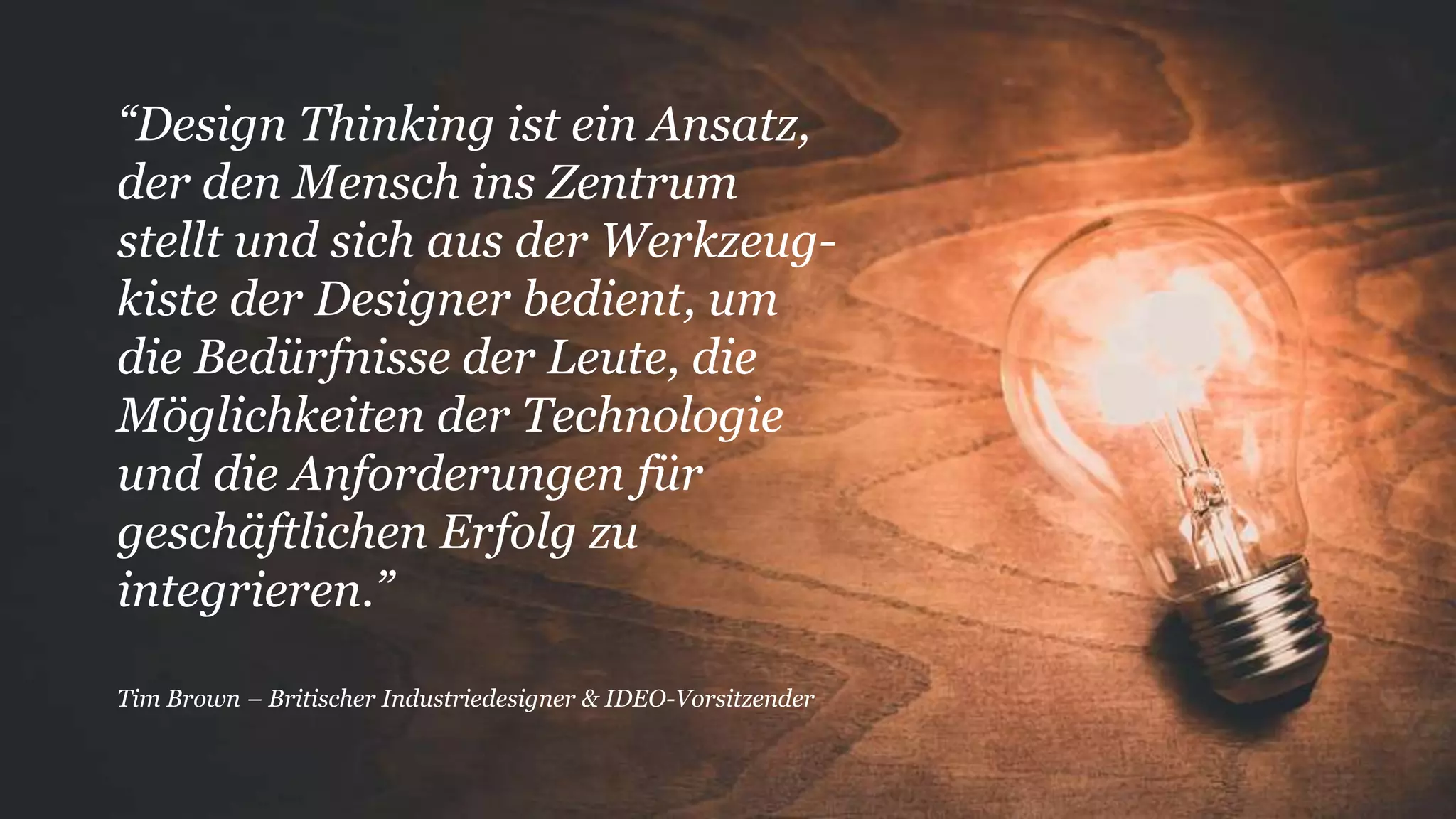 “Design Thinking ist ein Ansatz,
der den Mensch ins Zentrum
stellt und sich aus der Werkzeug-
kiste der Designer bedient, um
die Bedürfnisse der Leute, die
Möglichkeiten der Technologie
und die Anforderungen für
geschäftlichen Erfolg zu
integrieren.”
Tim Brown – Britischer Industriedesigner & IDEO-Vorsitzender
 