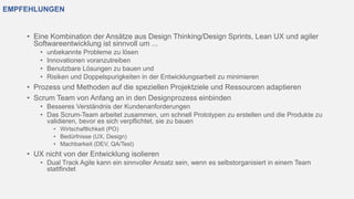 EMPFEHLUNGEN
• Eine Kombination der Ansätze aus Design Thinking/Design Sprints, Lean UX und agiler
Softwareentwicklung ist sinnvoll um ...
• unbekannte Probleme zu lösen
• Innovationen voranzutreiben
• Benutzbare Lösungen zu bauen und
• Risiken und Doppelspurigkeiten in der Entwicklungsarbeit zu minimieren
• Prozess und Methoden auf die speziellen Projektziele und Ressourcen adaptieren
• Scrum Team von Anfang an in den Designprozess einbinden
• Besseres Verständnis der Kundenanforderungen
• Das Scrum-Team arbeitet zusammen, um schnell Prototypen zu erstellen und die Produkte zu
validieren, bevor es sich verpflichtet, sie zu bauen
• Wirtschaftlichkeit (PO)
• Bedürfnisse (UX, Design)
• Machbarkeit (DEV, QA/Test)
• UX nicht von der Entwicklung isolieren
• Dual Track Agile kann ein sinnvoller Ansatz sein, wenn es selbstorganisiert in einem Team
stattfindet
 