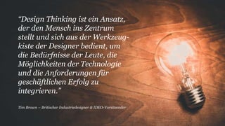 “Design Thinking ist ein Ansatz,
der den Mensch ins Zentrum
stellt und sich aus der Werkzeug-
kiste der Designer bedient, um
die Bedürfnisse der Leute, die
Möglichkeiten der Technologie
und die Anforderungen für
geschäftlichen Erfolg zu
integrieren.”
Tim Brown – Britischer Industriedesigner & IDEO-Vorsitzender
 