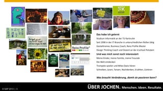 Das habe ich gelernt
                                            Studium Informatik an der TU Karlsruhe
                                            Seit 1998 in der IT-Branche in unterschiedlichen Rollen tätig
                                            Gestalttrainer, Business Coach, Reiss Profile Master
                                            Design Thinking Coach und Dozent an der d.school Potsdam
                                            Und was mich sonst noch interessiert
                                            Meine Kinder, meine Familie, meine Freunde
                                            Die Welt entdecken
                                            Trompete spielen und Miles Davis hören
                                            Schreiben, Lesen, Tanzen, Nachdenken, Erzählen, Zuhören


                                            Was braucht Veränderung, damit sie passieren kann?



© SAP 2013 | AG. All rights reserved.
   © 2013 SAP 3
                                        ÜBER JOCHEN. Menschen. Ideen. Resultate.              Public        3
 