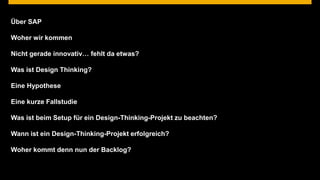 Über SAP

Woher wir kommen

Nicht gerade innovativ… fehlt da etwas?

Was ist Design Thinking?

Eine Hypothese

Eine kurze Fallstudie

Was ist beim Setup für ein Design-Thinking-Projekt zu beachten?

Wann ist ein Design-Thinking-Projekt erfolgreich?

Woher kommt denn nun der Backlog?


© 2013 SAP AG. All rights reserved.                                 © SAP
                                                                  Public    20124 | 4
 