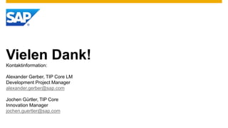 Vielen Dank!
Kontaktinformation:

Alexander Gerber, TIP Core LM
Development Project Manager
alexander.gerber@sap.com

Jochen Gürtler, TIP Core
Innovation Manager
jochen.guertler@sap.com
 