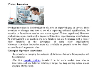 •Product Innovation
•Product innovation is the introduction of a new or improved good or service. These
inventions or changes may have to do with improving technical specifications, the
materials or the software used or even advancing on UX (user experience). However,
product innovations don’t need to improve all functions or performance specifications.
An improvement to or addition of a new function can also be merged with a loss of
other functions or the downgrade of some other specifications.
Moreover, a product innovation must add available to potential users but doesn’t
necessarily need to generate sales.
•Examples of product innovations:
•Lego has been changing the materials of its famous bricks to biodegradable oil-
based plastics
•The first electric vehicles introduced in the car’s market were also an
innovation, and new batteries with longer ranges that keep coming out are also an
example of innovation
 