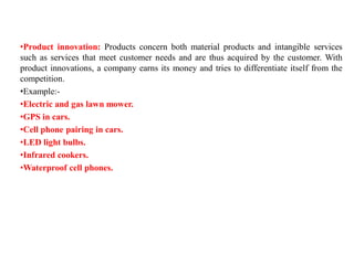 •Product innovation: Products concern both material products and intangible services
such as services that meet customer needs and are thus acquired by the customer. With
product innovations, a company earns its money and tries to differentiate itself from the
competition.
•Example:-
•Electric and gas lawn mower.
•GPS in cars.
•Cell phone pairing in cars.
•LED light bulbs.
•Infrared cookers.
•Waterproof cell phones.
 