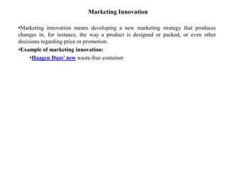 Marketing Innovation
•Marketing innovation means developing a new marketing strategy that produces
changes in, for instance, the way a product is designed or packed, or even other
decisions regarding price or promotion.
•Example of marketing innovation:
•Haagen Dazs’ new waste-free container
 