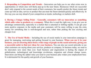 5. Responding to Competition and Trends – Innovation can help you to see what exists now in
opportunities or which ones will likely pop up in the near future. Businesses which are successful
don’t only respond to the current needs of their customers, but usually predict the future trends and
come up with an idea, service or product that can meet the future demand quickly and effectively. In
this way you can stay ahead of your competition as trends, technology or markets shift.
6. Having a Unique Selling Point – Generally, consumers will see innovation as something
which adds value to products or a company. When this is used the right way, it can give you an
advantage commercially, especially in a market that is saturated or shifting rapidly. It can get your
more positive exposure in the media and your customers will be more willing to pay the extra
money for something that is well-designed and new, rather than picking the less exciting and
cheaper rival.
7. The Use of Social Media – Including the use of social media in your innovation campaign is
great for managing, motivating and getting focused in your business. When you use it in your
business, you are drawing ideas from a wide range of people on the social networks, giving you
a successful outlet to find new ideas for your business. You can also use social networks to see
what customers are saying about your services, products or company. In business today, we need to
be innovators now more than ever. Each business and organization is feeling the impact of
globalization, technological and knowledge revolutions, migration and climate change issues.
Innovation can bring the added value you need to your business plus widen your employment base.
It is detrimental for the quality and growth of your business.
 