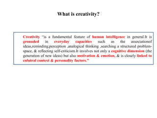 What is creativity?
Creativity “is a fundamental feature of human intelligence in general.It is
grounded in everyday capacities such as the associationof
ideas,reminding,perception ,analogical thinking ,searching a structured problem-
space, & reflecting self-criticism.It involves not only a cognitive dimension (the
generation of new ideas) but also motivation & emotion, & is closely linked to
culutral context & personality factors.”
 