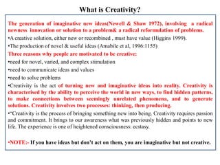 What is Creativity?
The generation of imaginative new ideas(Newell & Shaw 1972), involving a radical
newness innovation or solution to a problem& a radical reformulation of problems.
•A creative solution, either new or recombined , must have value (Higgins 1999).
•The production of novel & useful ideas (Amabile et al, 1996:1155)
Three reasons why people are motivated to be creative:
•need for novel, varied, and complex stimulation
•need to communicate ideas and values
•need to solve problems
•Creativity is the act of turning new and imaginative ideas into reality. Creativity is
characterised by the ability to perceive the world in new ways, to find hidden patterns,
to make connections between seemingly unrelated phenomena, and to generate
solutions. Creativity involves two processes: thinking, then producing.
•“Creativity is the process of bringing something new into being. Creativity requires passion
and commitment. It brings to our awareness what was previously hidden and points to new
life. The experience is one of heightened consciousness: ecstasy.
•NOTE:- If you have ideas but don’t act on them, you are imaginative but not creative.
 