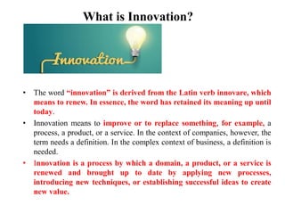 What is Innovation?
• The word “innovation” is derived from the Latin verb innovare, which
means to renew. In essence, the word has retained its meaning up until
today.
• Innovation means to improve or to replace something, for example, a
process, a product, or a service. In the context of companies, however, the
term needs a definition. In the complex context of business, a definition is
needed.
• Innovation is a process by which a domain, a product, or a service is
renewed and brought up to date by applying new processes,
introducing new techniques, or establishing successful ideas to create
new value.
 